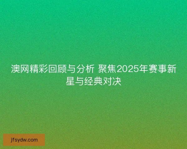 澳网精彩回顾与分析 聚焦2025年赛事新星与经典对决