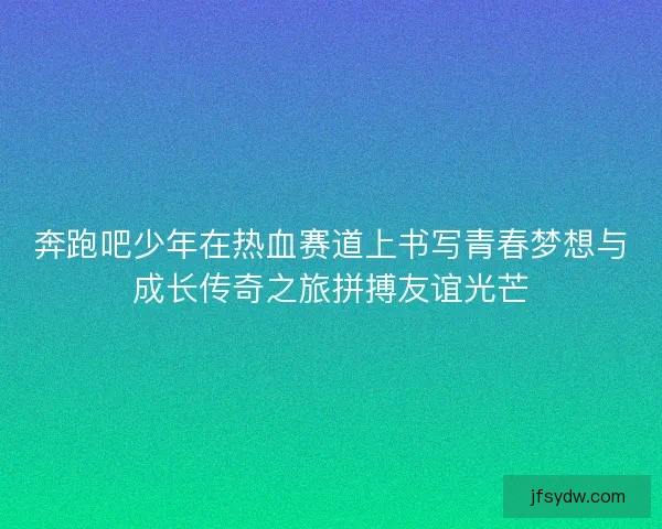 奔跑吧少年在热血赛道上书写青春梦想与成长传奇之旅拼搏友谊光芒