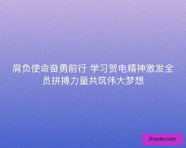 肩负使命奋勇前行 学习贺电精神激发全员拼搏力量共筑伟大梦想