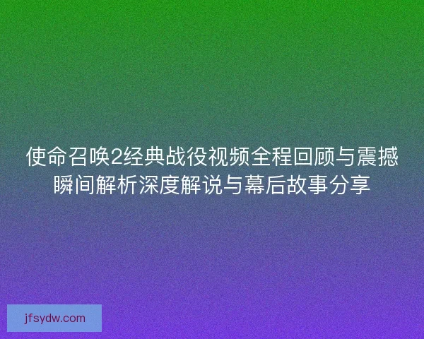 使命召唤2经典战役视频全程回顾与震撼瞬间解析深度解说与幕后故事分享