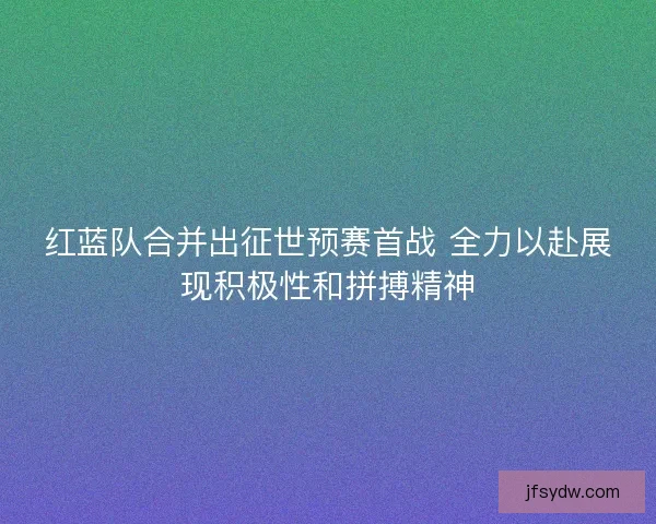 红蓝队合并出征世预赛首战 全力以赴展现积极性和拼搏精神