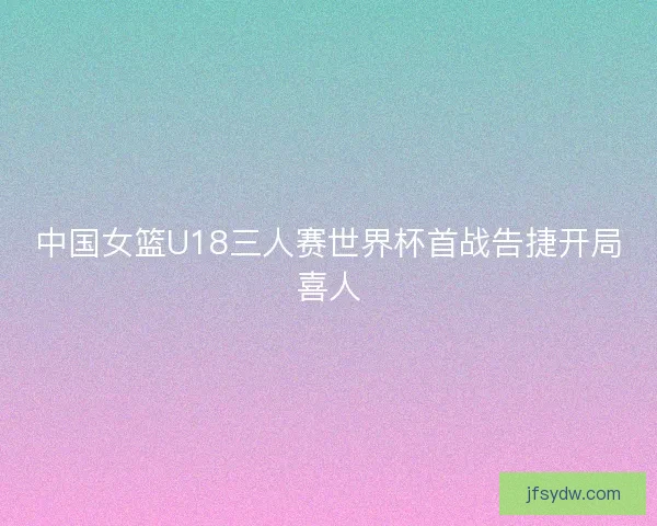 中国女篮U18三人赛世界杯首战告捷开局喜人