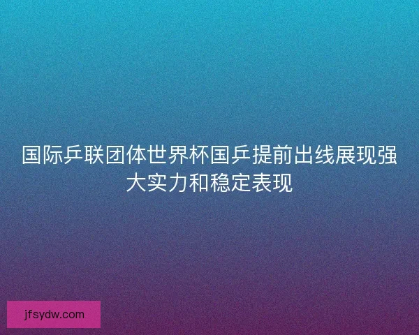 国际乒联团体世界杯国乒提前出线展现强大实力和稳定表现