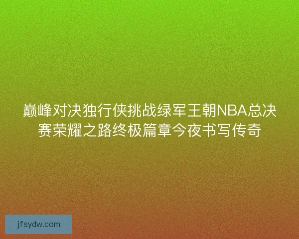巅峰对决独行侠挑战绿军王朝NBA总决赛荣耀之路终极篇章今夜书写传奇