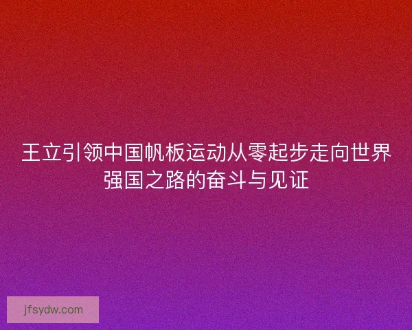 王立引领中国帆板运动从零起步走向世界强国之路的奋斗与见证