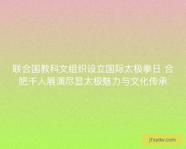 联合国教科文组织设立国际太极拳日 合肥千人展演尽显太极魅力与文化传承