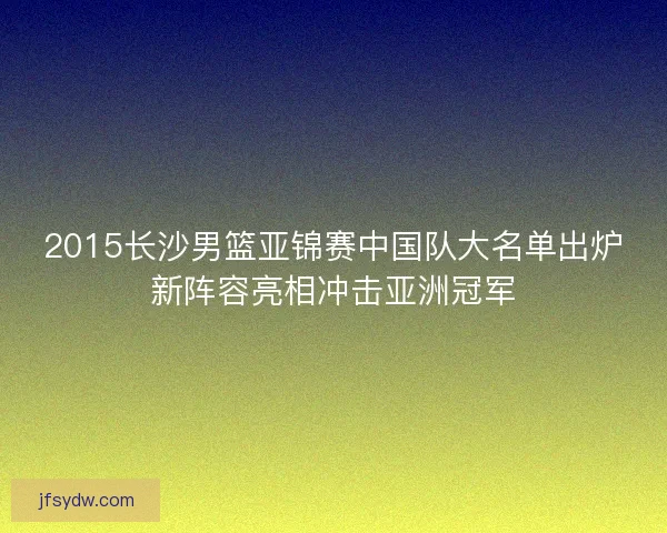 2015长沙男篮亚锦赛中国队大名单出炉新阵容亮相冲击亚洲冠军