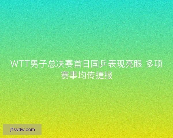 WTT男子总决赛首日国乒表现亮眼 多项赛事均传捷报