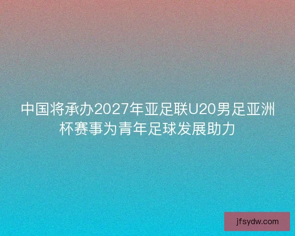 中国将承办2027年亚足联U20男足亚洲杯赛事为青年足球发展助力