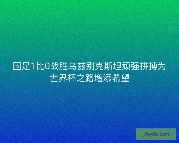 国足1比0战胜乌兹别克斯坦顽强拼搏为世界杯之路增添希望