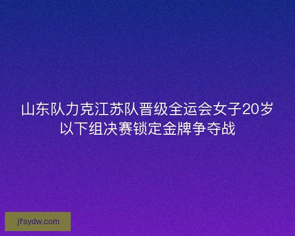 山东队力克江苏队晋级全运会女子20岁以下组决赛锁定金牌争夺战