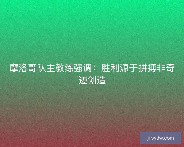 摩洛哥队主教练强调：胜利源于拼搏非奇迹创造