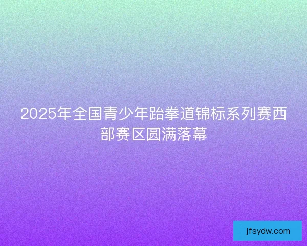 2025年全国青少年跆拳道锦标系列赛西部赛区圆满落幕