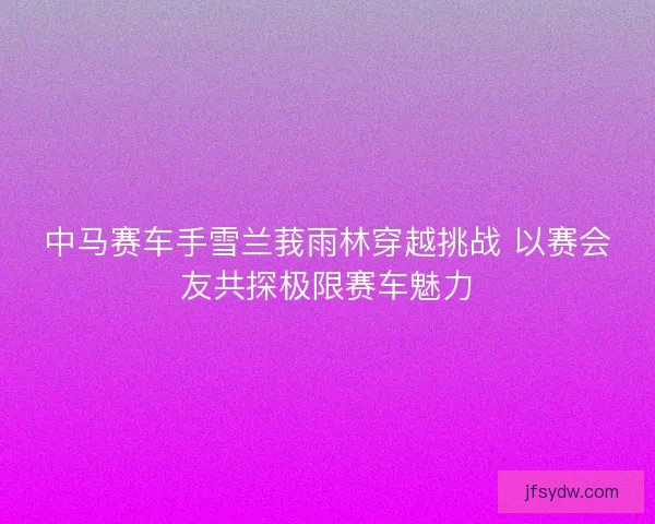 中马赛车手雪兰莪雨林穿越挑战 以赛会友共探极限赛车魅力 中马赛车手雪兰莪雨林穿越挑战 以赛会友共探极限赛车魅力