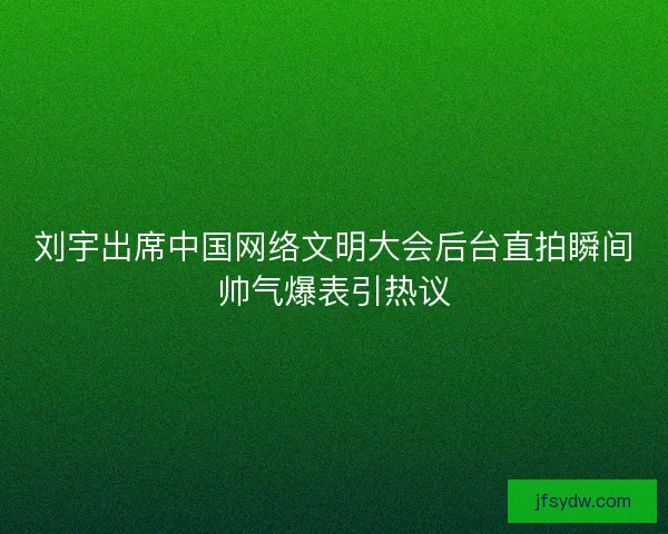 刘宇出席中国网络文明大会后台直拍瞬间帅气爆表引热议 刘宇出席中国网络文明大会后台直拍瞬间帅气爆表引热议