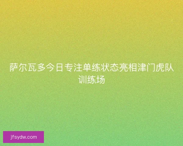 萨尔瓦多今日专注单练状态亮相津门虎队训练场