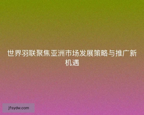 世界羽联聚焦亚洲市场发展策略与推广新机遇