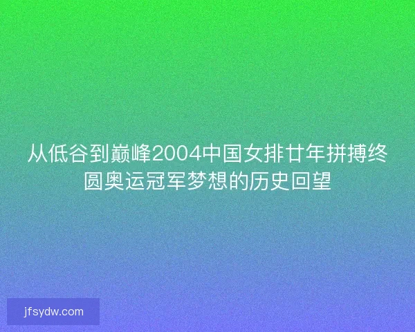 从低谷到巅峰2004中国女排廿年拼搏终圆奥运冠军梦想的历史回望