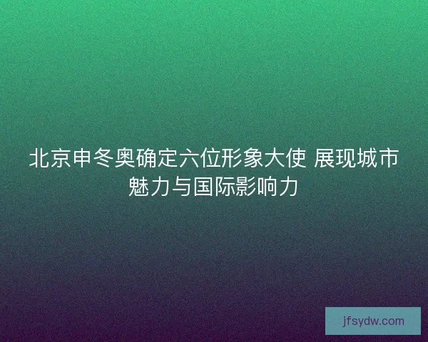 北京申冬奥确定六位形象大使 展现城市魅力与国际影响力 北京申冬奥确定六位形象大使 展现城市魅力与国际影响力