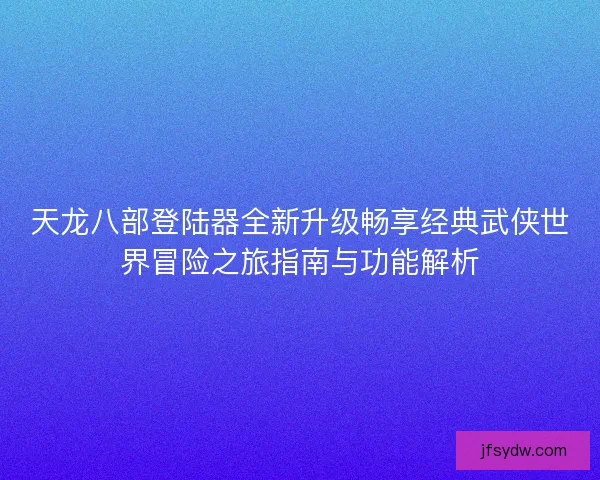 天龙八部登陆器全新升级畅享经典武侠世界冒险之旅指南与功能解析