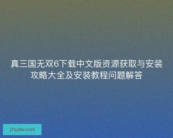 真三国无双6下载中文版资源获取与安装攻略大全及安装教程问题解答