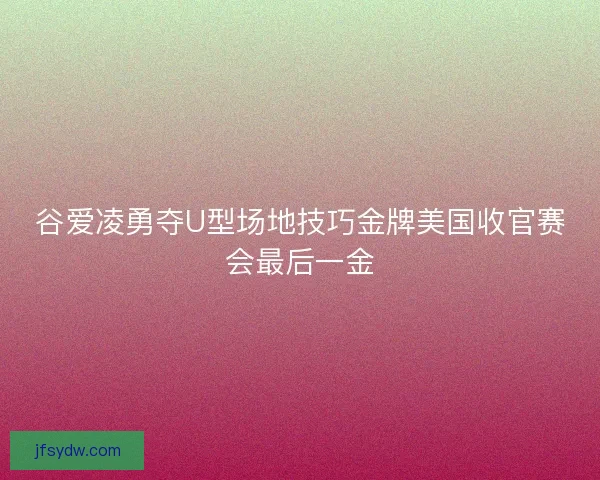 谷爱凌勇夺U型场地技巧金牌美国收官赛会最后一金
