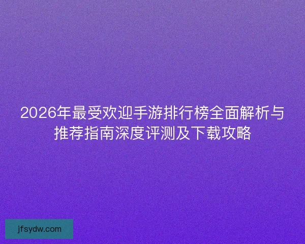 2026年最受欢迎手游排行榜全面解析与推荐指南深度评测及下载攻略