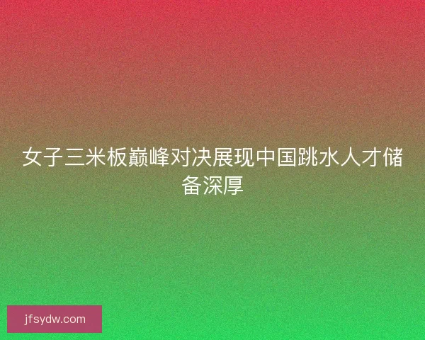 女子三米板巅峰对决展现中国跳水人才储备深厚 女子三米板巅峰对决展现中国跳水人才储备深厚