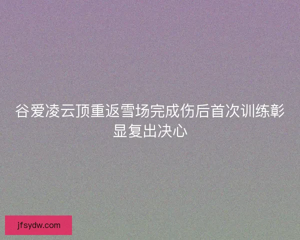 谷爱凌云顶重返雪场完成伤后首次训练彰显复出决心