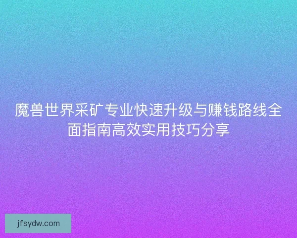 魔兽世界采矿专业快速升级与赚钱路线全面指南高效实用技巧分享