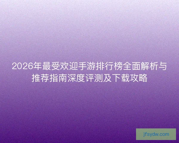 2026年最受欢迎手游排行榜全面解析与推荐指南深度评测及下载攻略