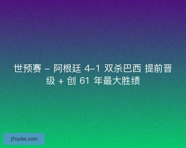 世预赛 - 阿根廷 4-1 双杀巴西 提前晋级 + 创 61 年最大胜绩