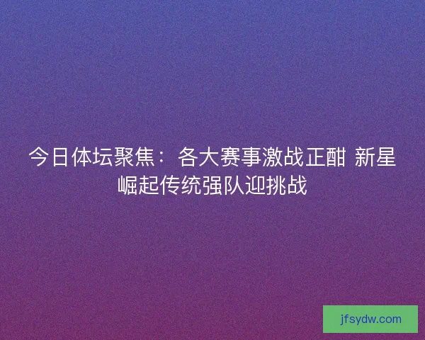 今日体坛聚焦：各大赛事激战正酣 新星崛起传统强队迎挑战