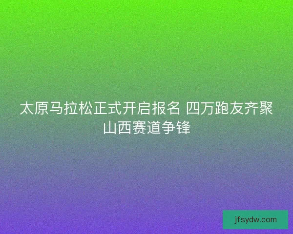 太原马拉松正式开启报名 四万跑友齐聚山西赛道争锋