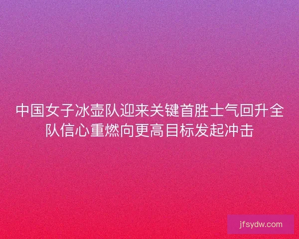 中国女子冰壶队迎来关键首胜士气回升全队信心重燃向更高目标发起冲击