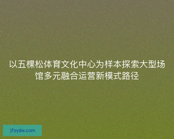 以五棵松体育文化中心为样本探索大型场馆多元融合运营新模式路径