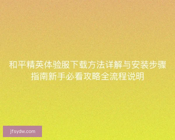 和平精英体验服下载方法详解与安装步骤指南新手必看攻略全流程说明
