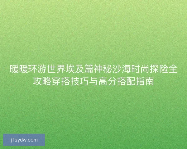 暖暖环游世界埃及篇神秘沙海时尚探险全攻略穿搭技巧与高分搭配指南 暖暖环游世界埃及篇神秘沙海时尚探险全攻略穿搭技巧与高分搭配指南