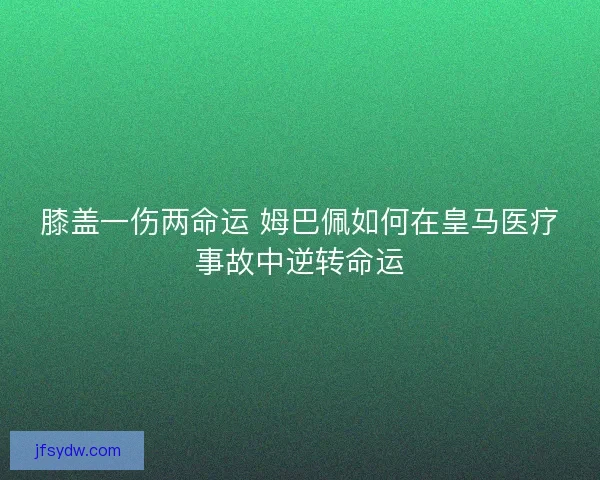膝盖一伤两命运 姆巴佩如何在皇马医疗事故中逆转命运 膝盖一伤两命运 姆巴佩如何在皇马医疗事故中逆转命运