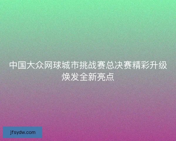 中国大众网球城市挑战赛总决赛精彩升级焕发全新亮点 中国大众网球城市挑战赛总决赛精彩升级焕发全新亮点