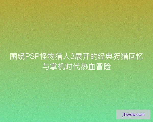 围绕PSP怪物猎人3展开的经典狩猎回忆与掌机时代热血冒险 围绕PSP怪物猎人3展开的经典狩猎回忆与掌机时代热血冒险