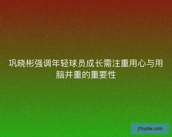 巩晓彬强调年轻球员成长需注重用心与用脑并重的重要性